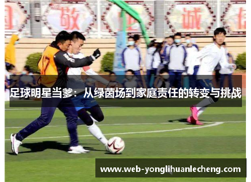 足球明星当爹：从绿茵场到家庭责任的转变与挑战