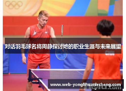 对话羽毛球名将周静探讨她的职业生涯与未来展望