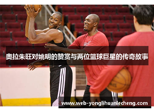奥拉朱旺对姚明的赞赏与两位篮球巨星的传奇故事