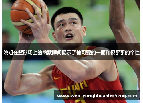 姚明在篮球场上的幽默瞬间揭示了他可爱的一面和傻乎乎的个性