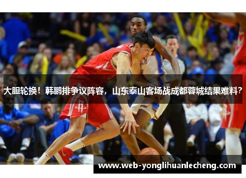 大胆轮换！韩鹏排争议阵容，山东泰山客场战成都蓉城结果难料？